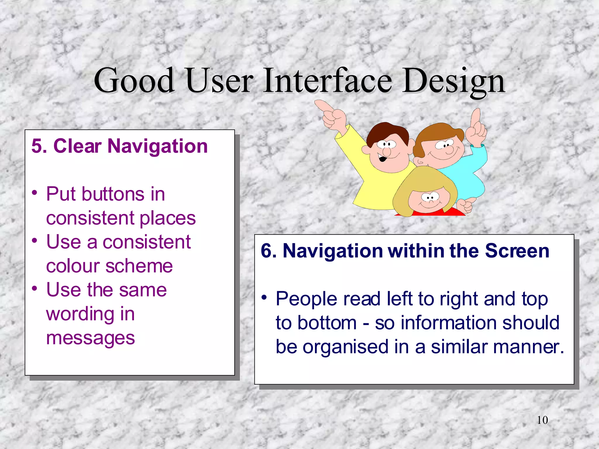 Good User Interface Design 5. Clear Navigation Put buttons in consistent places Use a consistent colour scheme Use the same wording in messages 6. Navigation within the Screen People read left to right and top to bottom - so information should be organised in a similar manner.  