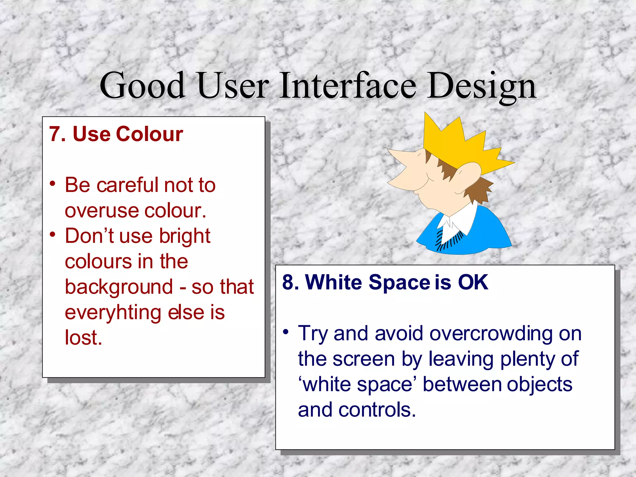 Good User Interface Design 7. Use Colour Be careful not to overuse colour. Don’t use bright colours in the background - so that everyhting else is lost. 8. White Space is OK Try and avoid overcrowding on the screen by leaving plenty of ‘white space’ between objects and controls.   