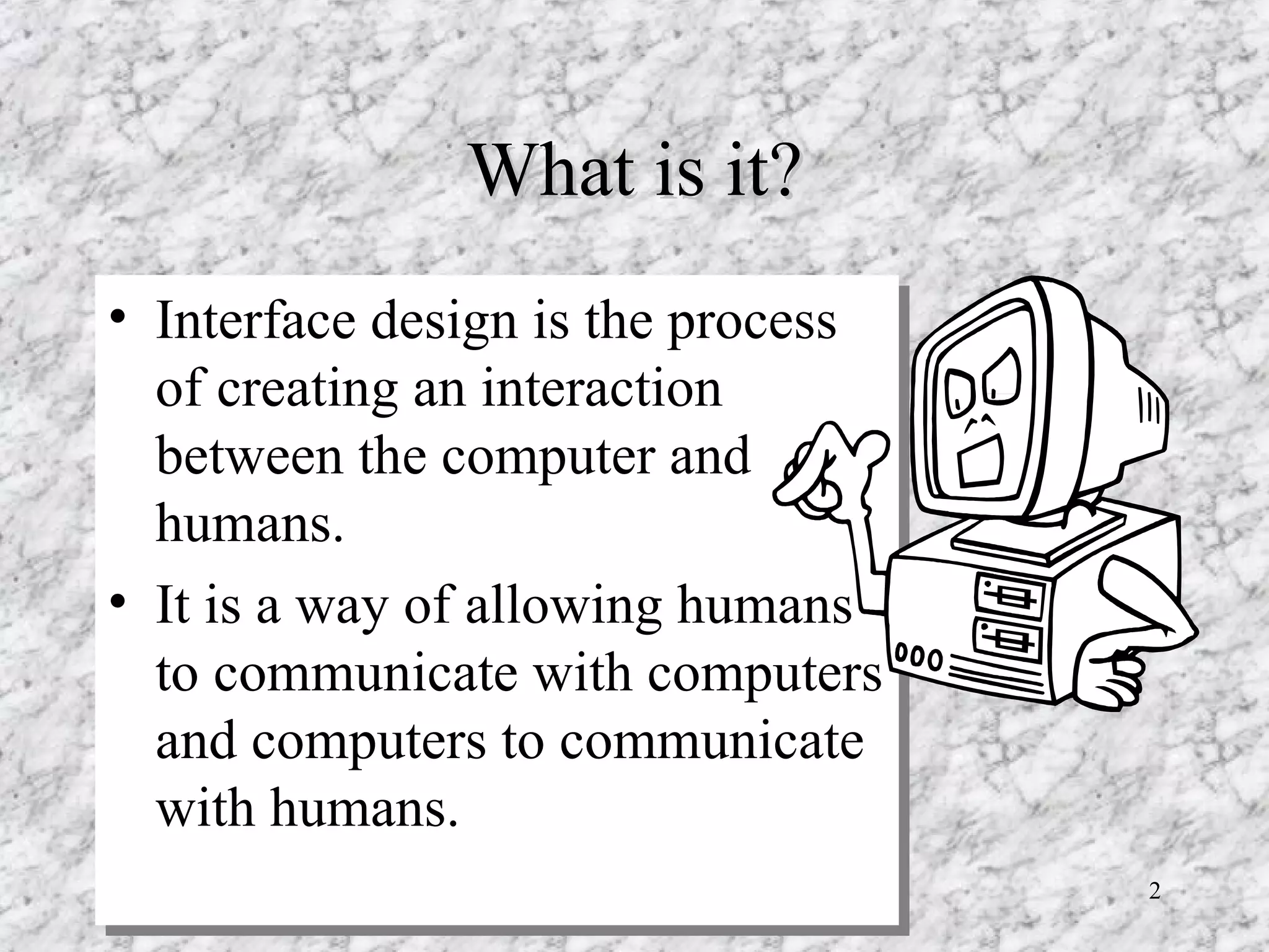 What is it? Interface design is the process of creating an interaction between the computer and humans. It is a way of allowing humans to communicate with computers and computers to communicate with humans. 