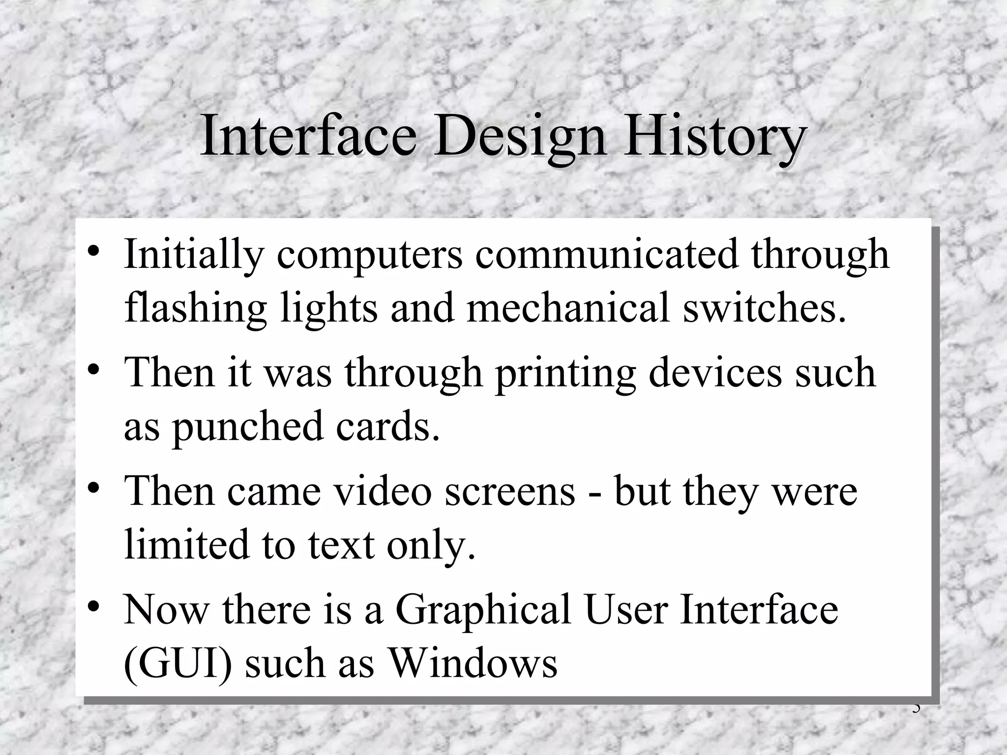 Interface Design History Initially computers communicated through flashing lights and mechanical switches. Then it was through printing devices such as punched cards. Then came video screens - but they were limited to text only. Now there is a Graphical User Interface (GUI) such as Windows 