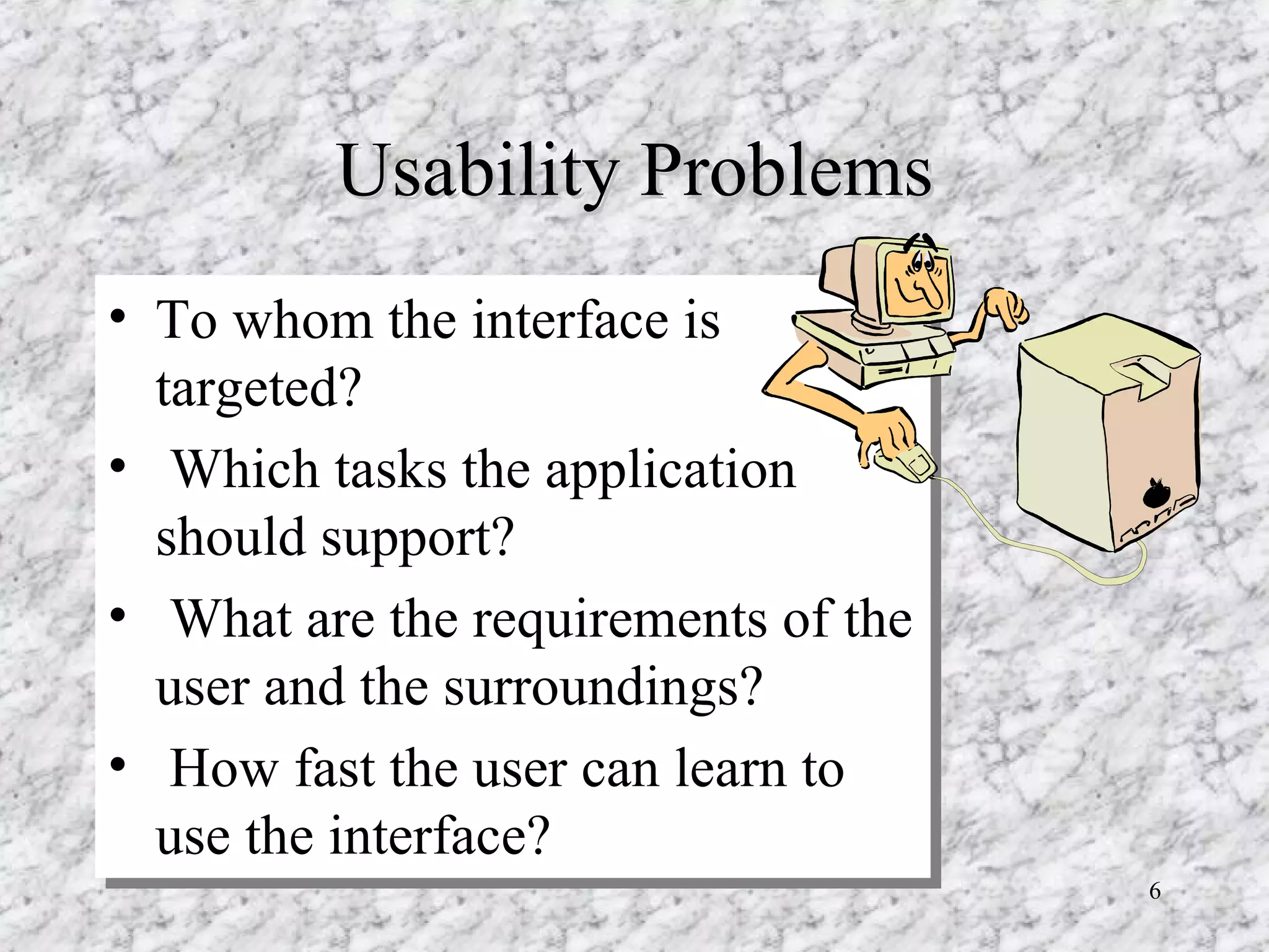 Usability Problems To whom the interface is targeted?  Which tasks the application should support?  What are the requirements of the user and the surroundings?  How fast the user can learn to use the interface?  