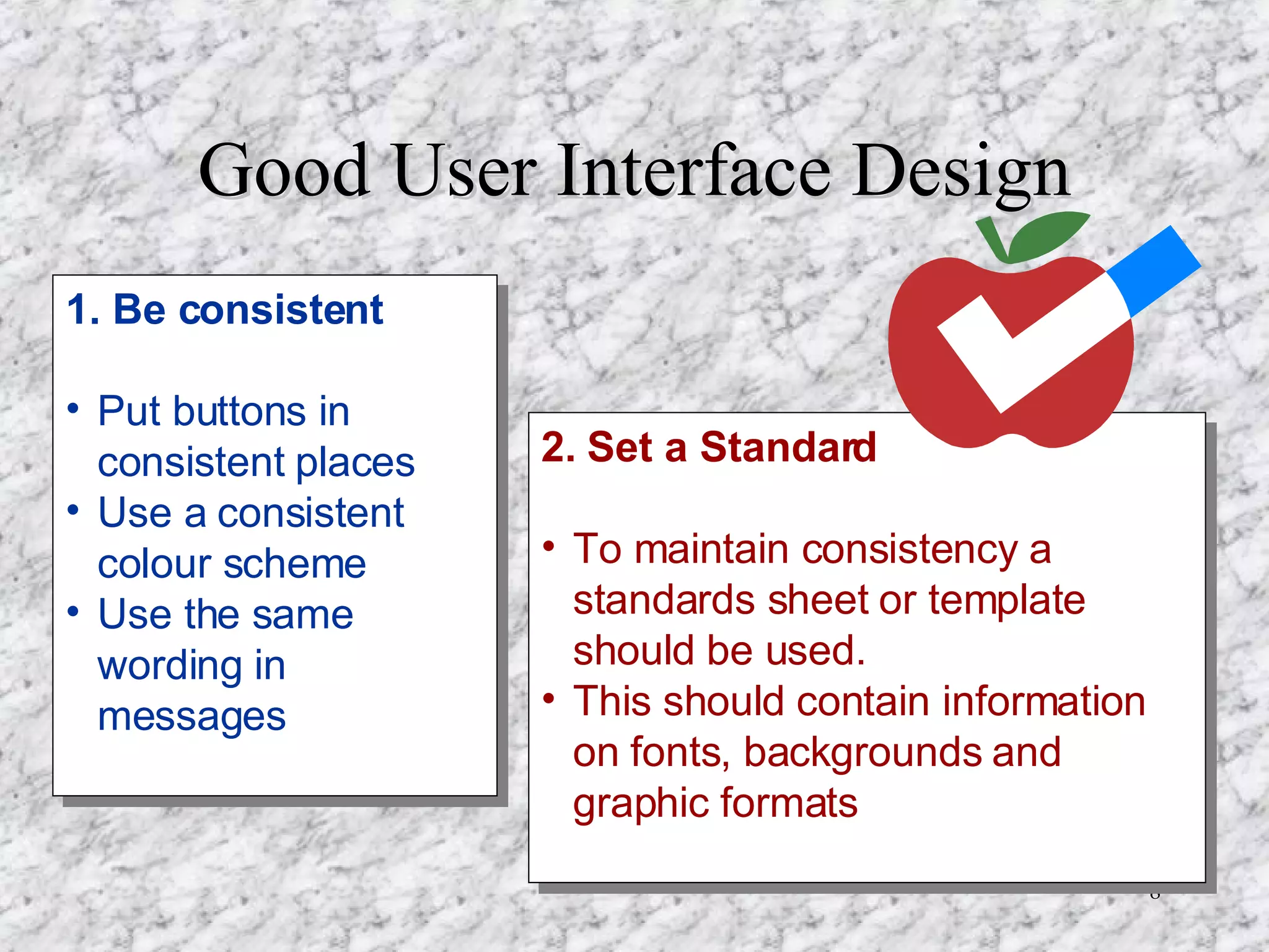 Good User Interface Design 1. Be consistent Put buttons in consistent places Use a consistent colour scheme Use the same wording in messages 2. Set a Standard To maintain consistency a standards sheet or template should be used. This should contain information on fonts, backgrounds and graphic formats  