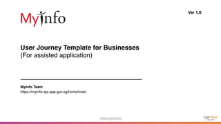 UNCLASSIFIED	
User Journey Template for Businesses
(For assisted application)
Ver 1.0
MyInfo Team
https://myinfo-api.app.gov.sg/home/main
 