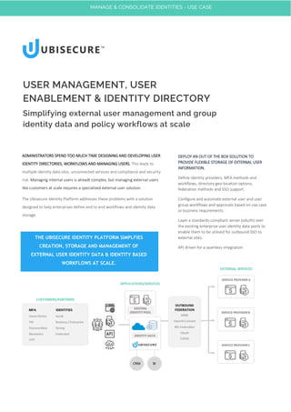 ADMINISTRATORS SPEND TOO MUCH TIME DESIGNING AND DEVELOPING USER
IDENTITY DIRECTORIES, WORKFLOWS AND MANAGING USERS. This leads to
multiple identity data silos, unconnected services and compliance and security
risk. Managing internal users is alreadt complex, but managing external users
like customers at scale requires a specialised external user solution.
The Ubisecure Identity Platform addresses these problems with a solution
designed to help enterprises define end to end workflows and identity data
storage.
USER MANAGEMENT, USER
ENABLEMENT & IDENTITY DIRECTORY
Simplifying external user management and group
identity data and policy workflows at scale
DEPLOY AN OUT OF THE BOX SOLUTION TO
PROVIDE FLEXIBLE STORAGE OF EXTERNAL USER
INFORMATION.
Define identity providers, MFA methods and
workflows, directory geo-location options,
federation methods and SSO support.
Configure and automate external user and user
group workflows and approvals based on use case
or business requirements.
Layer a standards-compliant server (oAuth) over
the existing enterprise user identity data pools to
enable them to be utilised for outbound SSO to
external sites.
API driven for a seamless integration.
THE UBISECURE IDENTITY PLATFORM SIMPLFIES
CREATION, STORAGE AND MANAGEMENT OF
EXTERNAL USER IDENTITY DATA & IDENTITY BASED
WORKFLOWS AT SCALE.
MANAGE & CONSOLIDATE IDENTITIES - USE CASE
 