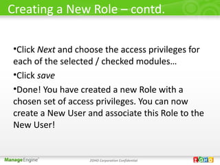 Creating a New Role – contd.

•Click Next and choose the access privileges for
each of the selected / checked modules…
•Click save
•Done! You have created a new Role with a
chosen set of access privileges. You can now
create a New User and associate this Role to the
New User!


                   ZOHO Corporation Confidential
 