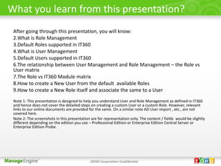 What you learn from this presentation?
 After going through this presentation, you will know:
 2.What is Role Management
 3.Default Roles supported in IT360
 4.What is User Management
 5.Default Users supported in IT360
 6.The relationship between User Management and Role Management – the Role vs
 User matrix
 7.The Role vs IT360 Module matrix
 8.How to create a New User from the default available Roles
 9.How to create a New Role itself and associate the same to a User
 Note 1: This presentation is designed to help you understand User and Role Management as defined in IT360
 and hence does not cover the detailed steps on creating a custom User or a custom Role. However, relevant
 links to our online documents are provided for the same. On a similar note AD User import , etc., are not
 covered here.
 Note 2: The screenshots in this presentation are for representation only. The content / fields would be slightly
 different depending on the edition you use – Professional Edition or Enterprise Edition Central Server or
 Enterprise Edition Probe.




                                              ZOHO Corporation Confidential
 