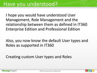 Have you understood?
I hope you would have understood User
Management, Role Management and the
relationship between them as defined in IT360
Enterprise Edition and Professional Edition

Also, you now know the default User types and
Roles as supported in IT360

Creating custom User types and Roles


                  ZOHO Corporation Confidential
 