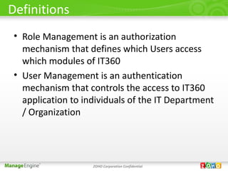 Definitions
 • Role Management is an authorization
   mechanism that defines which Users access
   which modules of IT360
 • User Management is an authentication
   mechanism that controls the access to IT360
   application to individuals of the IT Department
   / Organization




                    ZOHO Corporation Confidential
 