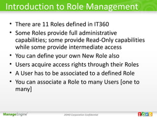 Introduction to Role Management
• There are 11 Roles defined in IT360
• Some Roles provide full administrative
  capabilities; some provide Read-Only capabilities
  while some provide intermediate access
• You can define your own New Role also
• Users acquire access rights through their Roles
• A User has to be associated to a defined Role
• You can associate a Role to many Users [one to
  many]


                    ZOHO Corporation Confidential
 