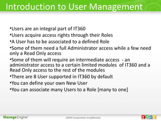 Introduction to User Management

•Users are an integral part of IT360
•Users acquire access rights through their Roles
•A User has to be associated to a defined Role
•Some of them need a full Administrator access while a few need
only a Read Only access
•Some of them will require an intermediate access - an
administrator access to a certain limited modules of IT360 and a
Read Only access to the rest of the modules
•There are 8 User supported in IT360 by default
•You can define your own New User
•You can associate many Users to a Role [many to one]




                         ZOHO Corporation Confidential
 