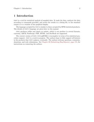 Chapter 1: Introduction 2
1 Introduction
pspp is a tool for statistical analysis of sampled data. It reads the data, analyzes the data
according to commands provided, and writes the results to a listing file, to the standard
output or to a window of the graphical display.
The language accepted by pspp is similar to those accepted by SPSS statistical products.
The details of pspp’s language are given later in this manual.
pspp produces tables and charts as output, which it can produce in several formats;
currently, ASCII, PostScript, PDF, HTML, and DocBook are supported.
The current version of pspp, 0.8.4-g267362, is incomplete in terms of its statistical pro-
cedure support. pspp is a work in progress. The authors hope to fully support all features
in the products that pspp replaces, eventually. The authors welcome questions, comments,
donations, and code submissions. See Chapter 20 [Submitting Bug Reports], page 174, for
instructions on contacting the authors.
 