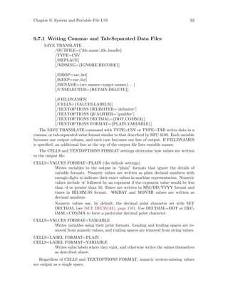 Chapter 9: System and Portable File I/O 92
9.7.1 Writing Comma- and Tab-Separated Data Files
SAVE TRANSLATE
/OUTFILE={’file name’,file handle}
/TYPE=CSV
[/REPLACE]
[/MISSING={IGNORE,RECODE}]
[/DROP=var list]
[/KEEP=var list]
[/RENAME=(src names=target names). . .]
[/UNSELECTED={RETAIN,DELETE}]
[/FIELDNAMES]
[/CELLS={VALUES,LABELS}]
[/TEXTOPTIONS DELIMITER=’delimiter’]
[/TEXTOPTIONS QUALIFIER=’qualifier’]
[/TEXTOPTIONS DECIMAL={DOT,COMMA}]
[/TEXTOPTIONS FORMAT={PLAIN,VARIABLE}]
The SAVE TRANSLATE command with TYPE=CSV or TYPE=TAB writes data in a
comma- or tab-separated value format similar to that described by RFC 4180. Each variable
becomes one output column, and each case becomes one line of output. If FIELDNAMES
is specified, an additional line at the top of the output file lists variable names.
The CELLS and TEXTOPTIONS FORMAT settings determine how values are written
to the output file:
CELLS=VALUES FORMAT=PLAIN (the default settings)
Writes variables to the output in “plain” formats that ignore the details of
variable formats. Numeric values are written as plain decimal numbers with
enough digits to indicate their exact values in machine representation. Numeric
values include ‘e’ followed by an exponent if the exponent value would be less
than -4 or greater than 16. Dates are written in MM/DD/YYYY format and
times in HH:MM:SS format. WKDAY and MONTH values are written as
decimal numbers.
Numeric values use, by default, the decimal point character set with SET
DECIMAL (see [SET DECIMAL], page 159). Use DECIMAL=DOT or DEC-
IMAL=COMMA to force a particular decimal point character.
CELLS=VALUES FORMAT=VARIABLE
Writes variables using their print formats. Leading and trailing spaces are re-
moved from numeric values, and trailing spaces are removed from string values.
CELLS=LABEL FORMAT=PLAIN
CELLS=LABEL FORMAT=VARIABLE
Writes value labels where they exist, and otherwise writes the values themselves
as described above.
Regardless of CELLS and TEXTOPTIONS FORMAT, numeric system-missing values
are output as a single space.
 