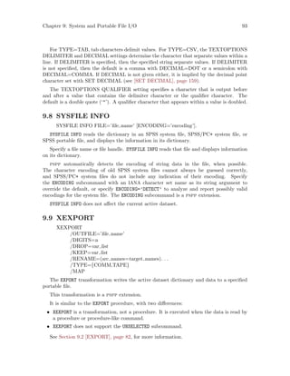 Chapter 9: System and Portable File I/O 93
For TYPE=TAB, tab characters delimit values. For TYPE=CSV, the TEXTOPTIONS
DELIMITER and DECIMAL settings determine the character that separate values within a
line. If DELIMITER is specified, then the specified string separate values. If DELIMITER
is not specified, then the default is a comma with DECIMAL=DOT or a semicolon with
DECIMAL=COMMA. If DECIMAL is not given either, it is implied by the decimal point
character set with SET DECIMAL (see [SET DECIMAL], page 159).
The TEXTOPTIONS QUALIFIER setting specifies a character that is output before
and after a value that contains the delimiter character or the qualifier character. The
default is a double quote (‘’). A qualifier character that appears within a value is doubled.
9.8 SYSFILE INFO
SYSFILE INFO FILE=’file name’ [ENCODING=’encoding’].
SYSFILE INFO reads the dictionary in an SPSS system file, SPSS/PC+ system file, or
SPSS portable file, and displays the information in its dictionary.
Specify a file name or file handle. SYSFILE INFO reads that file and displays information
on its dictionary.
pspp automatically detects the encoding of string data in the file, when possible.
The character encoding of old SPSS system files cannot always be guessed correctly,
and SPSS/PC+ system files do not include any indication of their encoding. Specify
the ENCODING subcommand with an IANA character set name as its string argument to
override the default, or specify ENCODING=’DETECT’ to analyze and report possibly valid
encodings for the system file. The ENCODING subcommand is a pspp extension.
SYSFILE INFO does not affect the current active dataset.
9.9 XEXPORT
XEXPORT
/OUTFILE=’file name’
/DIGITS=n
/DROP=var list
/KEEP=var list
/RENAME=(src names=target names). . .
/TYPE={COMM,TAPE}
/MAP
The EXPORT transformation writes the active dataset dictionary and data to a specified
portable file.
This transformation is a pspp extension.
It is similar to the EXPORT procedure, with two differences:
• XEXPORT is a transformation, not a procedure. It is executed when the data is read by
a procedure or procedure-like command.
• XEXPORT does not support the UNSELECTED subcommand.
See Section 9.2 [EXPORT], page 82, for more information.
 