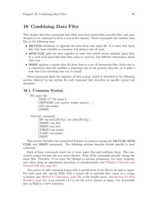 Chapter 10: Combining Data Files 95
10 Combining Data Files
This chapter describes commands that allow data from system files, portable files, and open
datasets to be combined to form a new active dataset. These commands can combine data
files in the following ways:
• ADD FILES interleaves or appends the cases from each input file. It is used with input
files that have variables in common, but distinct sets of cases.
• MATCH FILES adds the data together in cases that match across multiple input files.
It is used with input files that have cases in common, but different information about
each case.
• UPDATE updates a master data file from data in a set of transaction files. Each case in
a transaction data file modifies a matching case in the primary data file, or it adds a
new case if no matching case can be found.
These commands share the majority of their syntax, which is described in the following
section, followed by one section for each command that describes its specific syntax and
semantics.
10.1 Common Syntax
Per input file:
/FILE={*,’file name’}
[/RENAME=(src names=target names). . .]
[/IN=var name]
[/SORT]
Once per command:
/BY var list[({D|A})] [var list[({D|A}]]. . .
[/DROP=var list]
[/KEEP=var list]
[/FIRST=var name]
[/LAST=var name]
[/MAP]
This section describes the syntactical features in common among the ADD FILES, MATCH
FILES, and UPDATE commands. The following sections describe details specific to each
command.
Each of these commands reads two or more input files and combines them. The com-
mand’s output becomes the new active dataset. None of the commands actually change the
input files. Therefore, if you want the changes to become permanent, you must explicitly
save them using an appropriate procedure or transformation (see Chapter 9 [System and
Portable File IO], page 81).
The syntax of each command begins with a specification of the files to be read as input.
For each input file, specify FILE with a system file or portable file’s name as a string,
a dataset (see Section 6.7 [Datasets], page 32) or file handle name, (see Section 6.9 [File
Handles], page 44), or an asterisk (‘*’) to use the active dataset as input. Use of portable
files on FILE is a pspp extension.
 