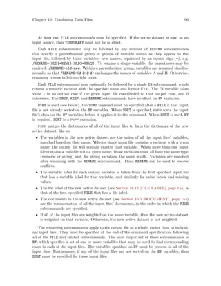 Chapter 10: Combining Data Files 96
At least two FILE subcommands must be specified. If the active dataset is used as an
input source, then TEMPORARY must not be in effect.
Each FILE subcommand may be followed by any number of RENAME subcommands
that specify a parenthesized group or groups of variable names as they appear in the
input file, followed by those variables’ new names, separated by an equals sign (=), e.g.
/RENAME=(OLD1=NEW1)(OLD2=NEW2). To rename a single variable, the parentheses may be
omitted: /RENAME=old=new. Within a parenthesized group, variables are renamed simulta-
neously, so that /RENAME=(A B=B A) exchanges the names of variables A and B. Otherwise,
renaming occurs in left-to-right order.
Each FILE subcommand may optionally be followed by a single IN subcommand, which
creates a numeric variable with the specified name and format F1.0. The IN variable takes
value 1 in an output case if the given input file contributed to that output case, and 0
otherwise. The DROP, KEEP, and RENAME subcommands have no effect on IN variables.
If BY is used (see below), the SORT keyword must be specified after a FILE if that input
file is not already sorted on the BY variables. When SORT is specified, pspp sorts the input
file’s data on the BY variables before it applies it to the command. When SORT is used, BY
is required. SORT is a pspp extension.
pspp merges the dictionaries of all of the input files to form the dictionary of the new
active dataset, like so:
• The variables in the new active dataset are the union of all the input files’ variables,
matched based on their name. When a single input file contains a variable with a given
name, the output file will contain exactly that variable. When more than one input
file contains a variable with a given name, those variables must all have the same type
(numeric or string) and, for string variables, the same width. Variables are matched
after renaming with the RENAME subcommand. Thus, RENAME can be used to resolve
conflicts.
• The variable label for each output variable is taken from the first specified input file
that has a variable label for that variable, and similarly for value labels and missing
values.
• The file label of the new active dataset (see Section 16.12 [FILE LABEL], page 155) is
that of the first specified FILE that has a file label.
• The documents in the new active dataset (see Section 16.5 [DOCUMENT], page 153)
are the concatenation of all the input files’ documents, in the order in which the FILE
subcommands are specified.
• If all of the input files are weighted on the same variable, then the new active dataset
is weighted on that variable. Otherwise, the new active dataset is not weighted.
The remaining subcommands apply to the output file as a whole, rather than to individ-
ual input files. They must be specified at the end of the command specification, following
all of the FILE and related subcommands. The most important of these subcommands is
BY, which specifies a set of one or more variables that may be used to find corresponding
cases in each of the input files. The variables specified on BY must be present in all of the
input files. Furthermore, if any of the input files are not sorted on the BY variables, then
SORT must be specified for those input files.
 