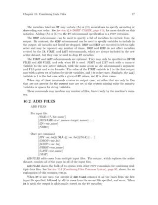 Chapter 10: Combining Data Files 97
The variables listed on BY may include (A) or (D) annotations to specify ascending or
descending sort order. See Section 12.8 [SORT CASES], page 119, for more details on this
notation. Adding (A) or (D) to the BY subcommand specification is a pspp extension.
The DROP subcommand can be used to specify a list of variables to exclude from the
output. By contrast, the KEEP subcommand can be used to specify variables to include in
the output; all variables not listed are dropped. DROP and KEEP are executed in left-to-right
order and may be repeated any number of times. DROP and KEEP do not affect variables
created by the IN, FIRST, and LAST subcommands, which are always included in the new
active dataset, but they can be used to drop BY variables.
The FIRST and LAST subcommands are optional. They may only be specified on MATCH
FILES and ADD FILES, and only when BY is used. FIRST and LIST each adds a numeric
variable to the new active dataset, with the name given as the subcommand’s argument
and F1.0 print and write formats. The value of the FIRST variable is 1 in the first output
case with a given set of values for the BY variables, and 0 in other cases. Similarly, the LAST
variable is 1 in the last case with a given of BY values, and 0 in other cases.
When any of these commands creates an output case, variables that are only in files
that are not present for the current case are set to the system-missing value for numeric
variables or spaces for string variables.
These commands may combine any number of files, limited only by the machine’s mem-
ory.
10.2 ADD FILES
ADD FILES
Per input file:
/FILE={*,’file name’}
[/RENAME=(src names=target names). . .]
[/IN=var name]
[/SORT]
Once per command:
[/BY var list[({D|A})] [var list[({D|A})]. . .]]
[/DROP=var list]
[/KEEP=var list]
[/FIRST=var name]
[/LAST=var name]
[/MAP]
ADD FILES adds cases from multiple input files. The output, which replaces the active
dataset, consists all of the cases in all of the input files.
ADD FILES shares the bulk of its syntax with other pspp commands for combining mul-
tiple data files. See Section 10.1 [Combining Files Common Syntax], page 95, above, for an
explanation of this common syntax.
When BY is not used, the output of ADD FILES consists of all the cases from the first
input file specified, followed by all the cases from the second file specified, and so on. When
BY is used, the output is additionally sorted on the BY variables.
 