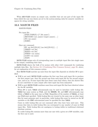 Chapter 10: Combining Data Files 98
When ADD FILES creates an output case, variables that are not part of the input file
from which the case was drawn are set to the system-missing value for numeric variables or
spaces for string variables.
10.3 MATCH FILES
MATCH FILES
Per input file:
/{FILE,TABLE}={*,’file name’}
[/RENAME=(src names=target names). . .]
[/IN=var name]
[/SORT]
Once per command:
/BY var list[({D|A}] [var list[({D|A})]. . .]
[/DROP=var list]
[/KEEP=var list]
[/FIRST=var name]
[/LAST=var name]
[/MAP]
MATCH FILES merges sets of corresponding cases in multiple input files into single cases
in the output, combining their data.
MATCH FILES shares the bulk of its syntax with other pspp commands for combining
multiple data files. See Section 10.1 [Combining Files Common Syntax], page 95, above,
for an explanation of this common syntax.
How MATCH FILES matches up cases from the input files depends on whether BY is spec-
ified:
• If BY is not used, MATCH FILES combines the first case from each input file to produce
the first output case, then the second case from each input file for the second output
case, and so on. If some input files have fewer cases than others, then the shorter files
do not contribute to cases output after their input has been exhausted.
• If BY is used, MATCH FILES combines cases from each input file that have identical values
for the BY variables.
When BY is used, TABLE subcommands may be used to introduce table lookup file.
TABLE has same syntax as FILE, and the RENAME, IN, and SORT subcommands may
follow a TABLE in the same way as FILE. Regardless of the number of TABLEs, at least
one FILE must specified. Table lookup files are treated in the same way as other input
files for most purposes and, in particular, table lookup files must be sorted on the BY
variables or the SORT subcommand must be specified for that TABLE.
Cases in table lookup files are not consumed after they have been used once. This
means that data in table lookup files can correspond to any number of cases in FILE
input files. Table lookup files are analogous to lookup tables in traditional relational
database systems.
If a table lookup file contains more than one case with a given set of BY variables, only
the first case is used.
 