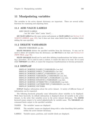 Chapter 11: Manipulating variables 100
11 Manipulating variables
The variables in the active dataset dictionary are important. There are several utility
functions for examining and adjusting them.
11.1 ADD VALUE LABELS
ADD VALUE LABELS
/var list value ’label’ [value ’label’]. . .
ADD VALUE LABELS has the same syntax and purpose as VALUE LABELS (see Section 11.12
[VALUE LABELS], page 105), but it does not clear value labels from the variables before
adding the ones specified.
11.2 DELETE VARIABLES
DELETE VARIABLES var list.
DELETE VARIABLES deletes the specified variables from the dictionary. It may not be
used to delete all variables from the dictionary; use NEW FILE to do that (see Section 8.11
[NEW FILE], page 76).
DELETE VARIABLES should not be used after defining transformations but before execut-
ing a procedure. If it is used in such a context, it causes the data to be read. If it is used
while TEMPORARY is in effect, it causes the temporary transformations to become permanent.
11.3 DISPLAY
DISPLAY [SORTED] NAMES [[/VARIABLES=]var list].
DISPLAY [SORTED] INDEX [[/VARIABLES=]var list].
DISPLAY [SORTED] LABELS [[/VARIABLES=]var list].
DISPLAY [SORTED] VARIABLES [[/VARIABLES=]var list].
DISPLAY [SORTED] DICTIONARY [[/VARIABLES=]var list].
DISPLAY [SORTED] SCRATCH [[/VARIABLES=]var list].
DISPLAY [SORTED] ATTRIBUTES [[/VARIABLES=]var list].
DISPLAY [SORTED] @ATTRIBUTES [[/VARIABLES=]var list].
DISPLAY [SORTED] VECTORS.
DISPLAY displays information about the active dataset. A variety of different forms of
information can be requested.
The following keywords primarily cause information about variables to be displayed.
With these keywords, by default information is displayed about all variable in the active
dataset, in the order that variables occur in the active dataset dictionary. The SORTED
keyword causes output to be sorted alphabetically by variable name. The VARIABLES sub-
command limits output to the specified variables.
NAMES The variables’ names are displayed.
INDEX The variables’ names are displayed along with a value describing their position
within the active dataset dictionary.
LABELS Variable names, positions, and variable labels are displayed.
 