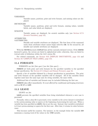 Chapter 11: Manipulating variables 101
VARIABLES
Variable names, positions, print and write formats, and missing values are dis-
played.
DICTIONARY
Variable names, positions, print and write formats, missing values, variable
labels, and value labels are displayed.
SCRATCH
Variable names are displayed, for scratch variables only (see Section 6.7.5
[Scratch Variables], page 43).
ATTRIBUTES
@ATTRIBUTES
Datafile and variable attributes are displayed. The first form of the command
omits those attributes whose names begin with @ or $@. In the second for, all
datafile and variable attributes are displayed.
With the VECTOR keyword, DISPLAY lists all the currently declared vectors. If the SORTED
keyword is given, the vectors are listed in alphabetical order; otherwise, they are listed in
textual order of definition within the pspp syntax file.
For related commands, see Section 16.6 [DISPLAY DOCUMENTS], page 154 and
Section 16.7 [DISPLAY FILE LABEL], page 154.
11.4 FORMATS
FORMATS var list (fmt spec) [var list (fmt spec)]. . ..
FORMATS set both print and write formats for the specified variables to the specified
format specification. See Section 6.7.4 [Input and Output Formats], page 34.
Specify a list of variables followed by a format specification in parentheses. The print
and write formats of the specified variables will be changed. All of the variables listed
together must have the same type and, for string variables, the same width.
Additional lists of variables and formats may be included following the first one.
FORMATS takes effect immediately. It is not affected by conditional and looping structures
such as DO IF or LOOP.
11.5 LEAVE
LEAVE var list.
LEAVE prevents the specified variables from being reinitialized whenever a new case is
processed.
Normally, when a data file is processed, every variable in the active dataset is initialized
to the system-missing value or spaces at the beginning of processing for each case. When a
variable has been specified on LEAVE, this is not the case. Instead, that variable is initialized
to 0 (not system-missing) or spaces for the first case. After that, it retains its value between
cases.
This becomes useful for counters. For instance, in the example below the variable SUM
maintains a running total of the values in the ITEM variable.
 