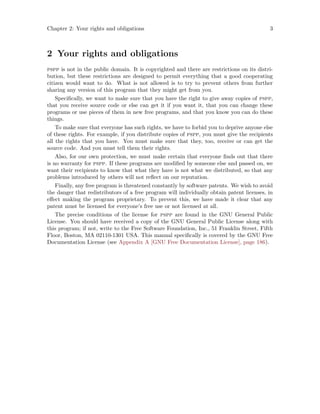 Chapter 2: Your rights and obligations 3
2 Your rights and obligations
pspp is not in the public domain. It is copyrighted and there are restrictions on its distri-
bution, but these restrictions are designed to permit everything that a good cooperating
citizen would want to do. What is not allowed is to try to prevent others from further
sharing any version of this program that they might get from you.
Specifically, we want to make sure that you have the right to give away copies of pspp,
that you receive source code or else can get it if you want it, that you can change these
programs or use pieces of them in new free programs, and that you know you can do these
things.
To make sure that everyone has such rights, we have to forbid you to deprive anyone else
of these rights. For example, if you distribute copies of pspp, you must give the recipients
all the rights that you have. You must make sure that they, too, receive or can get the
source code. And you must tell them their rights.
Also, for our own protection, we must make certain that everyone finds out that there
is no warranty for pspp. If these programs are modified by someone else and passed on, we
want their recipients to know that what they have is not what we distributed, so that any
problems introduced by others will not reflect on our reputation.
Finally, any free program is threatened constantly by software patents. We wish to avoid
the danger that redistributors of a free program will individually obtain patent licenses, in
effect making the program proprietary. To prevent this, we have made it clear that any
patent must be licensed for everyone’s free use or not licensed at all.
The precise conditions of the license for pspp are found in the GNU General Public
License. You should have received a copy of the GNU General Public License along with
this program; if not, write to the Free Software Foundation, Inc., 51 Franklin Street, Fifth
Floor, Boston, MA 02110-1301 USA. This manual specifically is covered by the GNU Free
Documentation License (see Appendix A [GNU Free Documentation License], page 186).
 