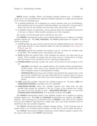 Chapter 11: Manipulating variables 104
MRSETS creates, modifies, deletes, and displays multiple response sets. A multiple re-
sponse set is a set of variables that represent multiple responses to a single survey question
in one of the two following ways:
• A multiple dichotomy set is analogous to a survey question with a set of checkboxes.
Each variable in the set is treated in a Boolean fashion: one value (the counted value)
means that the box was checked, and any other value means that it was not.
• A multiple category set represents a survey question where the respondent is instructed
to list up to n choices. Each variable represents one of the responses.
Any number of subcommands may be specified in any order.
The MDGROUP subcommand creates a new multiple dichotomy set or replaces an existing
multiple response set. The NAME, VARIABLES, and VALUE specifications are required. The
others are optional:
• NAME specifies the name used in syntax for the new multiple dichotomy set. The name
must begin with ‘$’; it must otherwise follow the rules for identifiers (see Section 6.1
[Tokens], page 28).
• VARIABLES specifies the variables that belong to the set. At least two variables must
be specified. The variables must be all string or all numeric.
• VALUE specifies the counted value. If the variables are numeric, the value must be an
integer. If the variables are strings, then the value must be a string that is no longer
than the shortest of the variables in the set (ignoring trailing spaces).
• CATEGORYLABELS optionally specifies the source of the labels for each category in the
set:
− VARLABELS, the default, uses variable labels or, for variables without variable labels,
variable names. pspp warns if two variables have the same variable label, since
these categories cannot be distinguished in output.
− COUNTEDVALUES instead uses each variable’s value label for the counted value. pspp
warns if two variables have the same value label for the counted value or if one of
the variables lacks a value label, since such categories cannot be distinguished in
output.
• LABEL optionally specifies a label for the multiple response set. If neither LABEL nor
LABELSOURCE=VARLABEL is specified, the set is unlabeled.
• LABELSOURCE=VARLABEL draws the multiple response set’s label from the first
variable label among the variables in the set; if none of the variables has a label,
the name of the first variable is used. LABELSOURCE=VARLABEL must be used with
CATEGORYLABELS=COUNTEDVALUES. It is mutually exclusive with LABEL.
The MCGROUP subcommand creates a new multiple category set or replaces an existing
multiple response set. The NAME and VARIABLES specifications are required, and LABEL is
optional. Their meanings are as described above in MDGROUP. pspp warns if two variables
in the set have different value labels for a single value, since each of the variables in the set
should have the same possible categories.
The DELETE subcommand deletes multiple response groups. A list of groups may be
named within a set of required square brackets, or ALL may be used to delete all groups.
The DISPLAY subcommand displays information about defined multiple response sets.
Its syntax is the same as the DELETE subcommand.
 