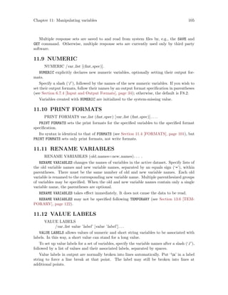 Chapter 11: Manipulating variables 105
Multiple response sets are saved to and read from system files by, e.g., the SAVE and
GET command. Otherwise, multiple response sets are currently used only by third party
software.
11.9 NUMERIC
NUMERIC /var list [(fmt spec)].
NUMERIC explicitly declares new numeric variables, optionally setting their output for-
mats.
Specify a slash (‘/’), followed by the names of the new numeric variables. If you wish to
set their output formats, follow their names by an output format specification in parentheses
(see Section 6.7.4 [Input and Output Formats], page 34); otherwise, the default is F8.2.
Variables created with NUMERIC are initialized to the system-missing value.
11.10 PRINT FORMATS
PRINT FORMATS var list (fmt spec) [var list (fmt spec)]. . ..
PRINT FORMATS sets the print formats for the specified variables to the specified format
specification.
Its syntax is identical to that of FORMATS (see Section 11.4 [FORMATS], page 101), but
PRINT FORMATS sets only print formats, not write formats.
11.11 RENAME VARIABLES
RENAME VARIABLES (old names=new names). . . .
RENAME VARIABLES changes the names of variables in the active dataset. Specify lists of
the old variable names and new variable names, separated by an equals sign (‘=’), within
parentheses. There must be the same number of old and new variable names. Each old
variable is renamed to the corresponding new variable name. Multiple parenthesized groups
of variables may be specified. When the old and new variable names contain only a single
variable name, the parentheses are optional.
RENAME VARIABLES takes effect immediately. It does not cause the data to be read.
RENAME VARIABLES may not be specified following TEMPORARY (see Section 13.6 [TEM-
PORARY], page 122).
11.12 VALUE LABELS
VALUE LABELS
/var list value ’label’ [value ’label’]. . .
VALUE LABELS allows values of numeric and short string variables to be associated with
labels. In this way, a short value can stand for a long value.
To set up value labels for a set of variables, specify the variable names after a slash (‘/’),
followed by a list of values and their associated labels, separated by spaces.
Value labels in output are normally broken into lines automatically. Put ‘n’ in a label
string to force a line break at that point. The label may still be broken into lines at
additional points.
 