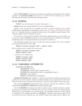 Chapter 11: Manipulating variables 106
Before VALUE LABELS is executed, any existing value labels are cleared from the variables
specified. Use ADD VALUE LABELS (see Section 11.1 [ADD VALUE LABELS], page 100) to
add value labels without clearing those already present.
11.13 STRING
STRING var list (fmt spec) [/var list (fmt spec)] [. . .].
STRING creates new string variables for use in transformations.
Specify a list of names for the variable you want to create, followed by the desired
output format specification in parentheses (see Section 6.7.4 [Input and Output Formats],
page 34). Variable widths are implicitly derived from the specified output formats. The
created variables will be initialized to spaces.
If you want to create several variables with distinct output formats, you can either use
two or more separate STRING commands, or you can specify further variable list and format
specification pairs, each separated from the previous by a slash (‘/’).
The following example is one way to create three string variables; Two of the variables
have format A24 and the other A80:
STRING firstname lastname (A24) / address (A80).
Here is another way to achieve the same result:
STRING firstname lastname (A24).
STRING address (A80).
. . . and here is yet another way:
STRING firstname (A24).
STRING lastname (A24).
STRING address (A80).
11.14 VARIABLE ATTRIBUTE
VARIABLE ATTRIBUTE
VARIABLES=var list
ATTRIBUTE=name(’value’) [name(’value’)]. . .
ATTRIBUTE=name[index](’value’) [name[index](’value’)]. . .
DELETE=name [name]. . .
DELETE=name[index] [name[index]]. . .
VARIABLE ATTRIBUTE adds, modifies, or removes user-defined attributes associated with
variables in the active dataset. Custom variable attributes are not interpreted by pspp, but
they are saved as part of system files and may be used by other software that reads them.
The required VARIABLES subcommand must come first. Specify the variables to which
the following ATTRIBUTE or DELETE subcommand should apply.
Use the ATTRIBUTE subcommand to add or modify custom variable attributes. Specify
the name of the attribute as an identifier (see Section 6.1 [Tokens], page 28), followed by the
desired value, in parentheses, as a quoted string. The specified attributes are then added
or modified in the variables specified on VARIABLES. Attribute names that begin with $
are reserved for pspp’s internal use, and attribute names that begin with @ or $@ are not
 