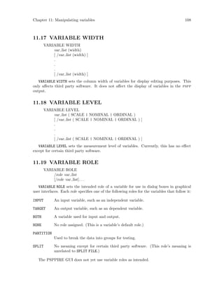 Chapter 11: Manipulating variables 108
11.17 VARIABLE WIDTH
VARIABLE WIDTH
var list (width)
[ /var list (width) ]
.
.
.
[ /var list (width) ]
VARIABLE WIDTH sets the column width of variables for display editing purposes. This
only affects third party software. It does not affect the display of variables in the pspp
output.
11.18 VARIABLE LEVEL
VARIABLE LEVEL
var list ( SCALE | NOMINAL | ORDINAL )
[ /var list ( SCALE | NOMINAL | ORDINAL ) ]
.
.
.
[ /var list ( SCALE | NOMINAL | ORDINAL ) ]
VARIABLE LEVEL sets the measurement level of variables. Currently, this has no effect
except for certain third party software.
11.19 VARIABLE ROLE
VARIABLE ROLE
/role var list
[/role var list]. . .
VARIABLE ROLE sets the intended role of a variable for use in dialog boxes in graphical
user interfaces. Each role specifies one of the following roles for the variables that follow it:
INPUT An input variable, such as an independent variable.
TARGET An output variable, such as an dependent variable.
BOTH A variable used for input and output.
NONE No role assigned. (This is a variable’s default role.)
PARTITION
Used to break the data into groups for testing.
SPLIT No meaning except for certain third party software. (This role’s meaning is
unrelated to SPLIT FILE.)
The PSPPIRE GUI does not yet use variable roles as intended.
 