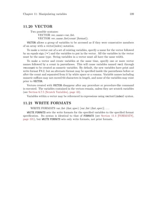 Chapter 11: Manipulating variables 109
11.20 VECTOR
Two possible syntaxes:
VECTOR vec name=var list.
VECTOR vec name list(count [format]).
VECTOR allows a group of variables to be accessed as if they were consecutive members
of an array with a vector(index) notation.
To make a vector out of a set of existing variables, specify a name for the vector followed
by an equals sign (‘=’) and the variables to put in the vector. All the variables in the vector
must be the same type. String variables in a vector must all have the same width.
To make a vector and create variables at the same time, specify one or more vector
names followed by a count in parentheses. This will cause variables named vec1 through
veccount to be created as numeric variables. By default, the new variables have print and
write format F8.2, but an alternate format may be specified inside the parentheses before or
after the count and separated from it by white space or a comma. Variable names including
numeric suffixes may not exceed 64 characters in length, and none of the variables may exist
prior to VECTOR.
Vectors created with VECTOR disappear after any procedure or procedure-like command
is executed. The variables contained in the vectors remain, unless they are scratch variables
(see Section 6.7.5 [Scratch Variables], page 43).
Variables within a vector may be referenced in expressions using vector(index) syntax.
11.21 WRITE FORMATS
WRITE FORMATS var list (fmt spec) [var list (fmt spec)]. . ..
WRITE FORMATS sets the write formats for the specified variables to the specified format
specification. Its syntax is identical to that of FORMATS (see Section 11.4 [FORMATS],
page 101), but WRITE FORMATS sets only write formats, not print formats.
 