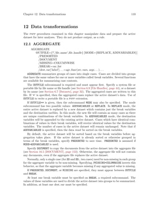 Chapter 12: Data transformations 110
12 Data transformations
The pspp procedures examined in this chapter manipulate data and prepare the active
dataset for later analyses. They do not produce output, as a rule.
12.1 AGGREGATE
AGGREGATE
OUTFILE={*,’file name’,file handle} [MODE={REPLACE, ADDVARIABLES}]
/PRESORTED
/DOCUMENT
/MISSING=COLUMNWISE
/BREAK=var list
/dest var[’label’]. . .=agr func(src vars, args. . .). . .
AGGREGATE summarizes groups of cases into single cases. Cases are divided into groups
that have the same values for one or more variables called break variables. Several functions
are available for summarizing case contents.
The OUTFILE subcommand is required and must appear first. Specify a system file or
portable file by file name or file handle (see Section 6.9 [File Handles], page 44), or a dataset
by its name (see Section 6.7 [Datasets], page 32). The aggregated cases are written to this
file. If ‘*’ is specified, then the aggregated cases replace the active dataset’s data. Use of
OUTFILE to write a portable file is a pspp extension.
If OUTFILE=* is given, then the subcommand MODE may also be specified. The mode
subcommand has two possible values: ADDVARIABLES or REPLACE. In REPLACE mode, the
entire active dataset is replaced by a new dataset which contains just the break variables
and the destination varibles. In this mode, the new file will contain as many cases as there
are unique combinations of the break variables. In ADDVARIABLES mode, the destination
variables will be appended to the existing active dataset. Cases which have identical com-
binations of values in their break variables, will receive identical values for the destination
variables. The number of cases in the active dataset will remain unchanged. Note that if
ADDVARIABLES is specified, then the data must be sorted on the break variables.
By default, the active dataset will be sorted based on the break variables before ag-
gregation takes place. If the active dataset is already sorted or otherwise grouped in
terms of the break variables, specify PRESORTED to save time. PRESORTED is assumed if
MODE=ADDVARIABLES is used.
Specify DOCUMENT to copy the documents from the active dataset into the aggregate file
(see Section 16.5 [DOCUMENT], page 153). Otherwise, the aggregate file will not contain
any documents, even if the aggregate file replaces the active dataset.
Normally, only a single case (for SD and SD., two cases) need be non-missing in each group
for the aggregate variable to be non-missing. Specifying /MISSING=COLUMNWISE inverts this
behavior, so that the aggregate variable becomes missing if any aggregated value is missing.
If PRESORTED, DOCUMENT, or MISSING are specified, they must appear between OUTFILE
and BREAK.
At least one break variable must be specified on BREAK, a required subcommand. The
values of these variables are used to divide the active dataset into groups to be summarized.
In addition, at least one dest var must be specified.
 
