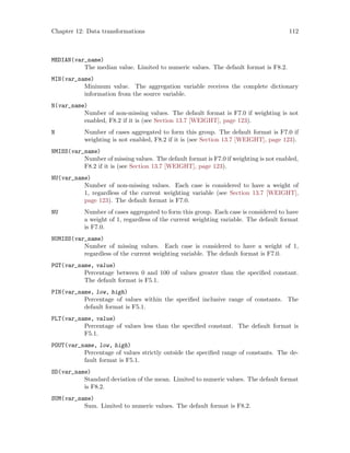 Chapter 12: Data transformations 112
MEDIAN(var_name)
The median value. Limited to numeric values. The default format is F8.2.
MIN(var_name)
Minimum value. The aggregation variable receives the complete dictionary
information from the source variable.
N(var_name)
Number of non-missing values. The default format is F7.0 if weighting is not
enabled, F8.2 if it is (see Section 13.7 [WEIGHT], page 123).
N Number of cases aggregated to form this group. The default format is F7.0 if
weighting is not enabled, F8.2 if it is (see Section 13.7 [WEIGHT], page 123).
NMISS(var_name)
Number of missing values. The default format is F7.0 if weighting is not enabled,
F8.2 if it is (see Section 13.7 [WEIGHT], page 123).
NU(var_name)
Number of non-missing values. Each case is considered to have a weight of
1, regardless of the current weighting variable (see Section 13.7 [WEIGHT],
page 123). The default format is F7.0.
NU Number of cases aggregated to form this group. Each case is considered to have
a weight of 1, regardless of the current weighting variable. The default format
is F7.0.
NUMISS(var_name)
Number of missing values. Each case is considered to have a weight of 1,
regardless of the current weighting variable. The default format is F7.0.
PGT(var_name, value)
Percentage between 0 and 100 of values greater than the specified constant.
The default format is F5.1.
PIN(var_name, low, high)
Percentage of values within the specified inclusive range of constants. The
default format is F5.1.
PLT(var_name, value)
Percentage of values less than the specified constant. The default format is
F5.1.
POUT(var_name, low, high)
Percentage of values strictly outside the specified range of constants. The de-
fault format is F5.1.
SD(var_name)
Standard deviation of the mean. Limited to numeric values. The default format
is F8.2.
SUM(var_name)
Sum. Limited to numeric values. The default format is F8.2.
 