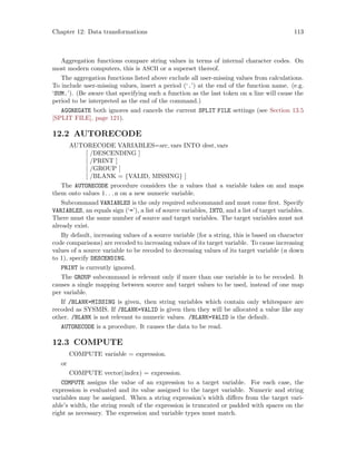 Chapter 12: Data transformations 113
Aggregation functions compare string values in terms of internal character codes. On
most modern computers, this is ASCII or a superset thereof.
The aggregation functions listed above exclude all user-missing values from calculations.
To include user-missing values, insert a period (‘.’) at the end of the function name. (e.g.
‘SUM.’). (Be aware that specifying such a function as the last token on a line will cause the
period to be interpreted as the end of the command.)
AGGREGATE both ignores and cancels the current SPLIT FILE settings (see Section 13.5
[SPLIT FILE], page 121).
12.2 AUTORECODE
AUTORECODE VARIABLES=src vars INTO dest vars
[ /DESCENDING ]
[ /PRINT ]
[ /GROUP ]
[ /BLANK = {VALID, MISSING} ]
The AUTORECODE procedure considers the n values that a variable takes on and maps
them onto values 1. . .n on a new numeric variable.
Subcommand VARIABLES is the only required subcommand and must come first. Specify
VARIABLES, an equals sign (‘=’), a list of source variables, INTO, and a list of target variables.
There must the same number of source and target variables. The target variables must not
already exist.
By default, increasing values of a source variable (for a string, this is based on character
code comparisons) are recoded to increasing values of its target variable. To cause increasing
values of a source variable to be recoded to decreasing values of its target variable (n down
to 1), specify DESCENDING.
PRINT is currently ignored.
The GROUP subcommand is relevant only if more than one variable is to be recoded. It
causes a single mapping between source and target values to be used, instead of one map
per variable.
If /BLANK=MISSING is given, then string variables which contain only whitespace are
recoded as SYSMIS. If /BLANK=VALID is given then they will be allocated a value like any
other. /BLANK is not relevant to numeric values. /BLANK=VALID is the default.
AUTORECODE is a procedure. It causes the data to be read.
12.3 COMPUTE
COMPUTE variable = expression.
or
COMPUTE vector(index) = expression.
COMPUTE assigns the value of an expression to a target variable. For each case, the
expression is evaluated and its value assigned to the target variable. Numeric and string
variables may be assigned. When a string expression’s width differs from the target vari-
able’s width, the string result of the expression is truncated or padded with spaces on the
right as necessary. The expression and variable types must match.
 