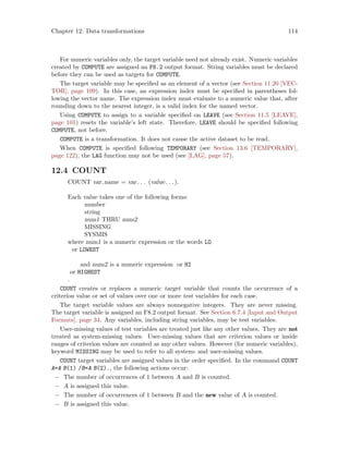 Chapter 12: Data transformations 114
For numeric variables only, the target variable need not already exist. Numeric variables
created by COMPUTE are assigned an F8.2 output format. String variables must be declared
before they can be used as targets for COMPUTE.
The target variable may be specified as an element of a vector (see Section 11.20 [VEC-
TOR], page 109). In this case, an expression index must be specified in parentheses fol-
lowing the vector name. The expression index must evaluate to a numeric value that, after
rounding down to the nearest integer, is a valid index for the named vector.
Using COMPUTE to assign to a variable specified on LEAVE (see Section 11.5 [LEAVE],
page 101) resets the variable’s left state. Therefore, LEAVE should be specified following
COMPUTE, not before.
COMPUTE is a transformation. It does not cause the active dataset to be read.
When COMPUTE is specified following TEMPORARY (see Section 13.6 [TEMPORARY],
page 122), the LAG function may not be used (see [LAG], page 57).
12.4 COUNT
COUNT var name = var. . . (value. . .).
Each value takes one of the following forms:
number
string
num1 THRU num2
MISSING
SYSMIS
where num1 is a numeric expression or the words LO
or LOWEST
and num2 is a numeric expression or HI
or HIGHEST
.
COUNT creates or replaces a numeric target variable that counts the occurrence of a
criterion value or set of values over one or more test variables for each case.
The target variable values are always nonnegative integers. They are never missing.
The target variable is assigned an F8.2 output format. See Section 6.7.4 [Input and Output
Formats], page 34. Any variables, including string variables, may be test variables.
User-missing values of test variables are treated just like any other values. They are not
treated as system-missing values. User-missing values that are criterion values or inside
ranges of criterion values are counted as any other values. However (for numeric variables),
keyword MISSING may be used to refer to all system- and user-missing values.
COUNT target variables are assigned values in the order specified. In the command COUNT
A=A B(1) /B=A B(2)., the following actions occur:
− The number of occurrences of 1 between A and B is counted.
− A is assigned this value.
− The number of occurrences of 1 between B and the new value of A is counted.
− B is assigned this value.
 