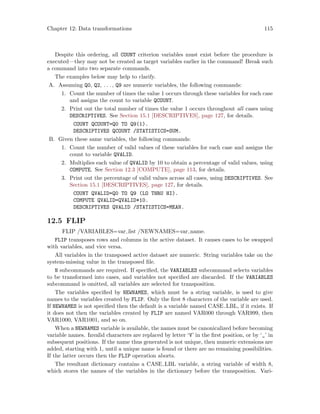 Chapter 12: Data transformations 115
Despite this ordering, all COUNT criterion variables must exist before the procedure is
executed—they may not be created as target variables earlier in the command! Break such
a command into two separate commands.
The examples below may help to clarify.
A. Assuming Q0, Q2, . . ., Q9 are numeric variables, the following commands:
1. Count the number of times the value 1 occurs through these variables for each case
and assigns the count to variable QCOUNT.
2. Print out the total number of times the value 1 occurs throughout all cases using
DESCRIPTIVES. See Section 15.1 [DESCRIPTIVES], page 127, for details.
COUNT QCOUNT=Q0 TO Q9(1).
DESCRIPTIVES QCOUNT /STATISTICS=SUM.
B. Given these same variables, the following commands:
1. Count the number of valid values of these variables for each case and assigns the
count to variable QVALID.
2. Multiplies each value of QVALID by 10 to obtain a percentage of valid values, using
COMPUTE. See Section 12.3 [COMPUTE], page 113, for details.
3. Print out the percentage of valid values across all cases, using DESCRIPTIVES. See
Section 15.1 [DESCRIPTIVES], page 127, for details.
COUNT QVALID=Q0 TO Q9 (LO THRU HI).
COMPUTE QVALID=QVALID*10.
DESCRIPTIVES QVALID /STATISTICS=MEAN.
12.5 FLIP
FLIP /VARIABLES=var list /NEWNAMES=var name.
FLIP transposes rows and columns in the active dataset. It causes cases to be swapped
with variables, and vice versa.
All variables in the transposed active dataset are numeric. String variables take on the
system-missing value in the transposed file.
N subcommands are required. If specified, the VARIABLES subcommand selects variables
to be transformed into cases, and variables not specified are discarded. If the VARIABLES
subcommand is omitted, all variables are selected for transposition.
The variables specified by NEWNAMES, which must be a string variable, is used to give
names to the variables created by FLIP. Only the first 8 characters of the variable are used.
If NEWNAMES is not specified then the default is a variable named CASE LBL, if it exists. If
it does not then the variables created by FLIP are named VAR000 through VAR999, then
VAR1000, VAR1001, and so on.
When a NEWNAMES variable is available, the names must be canonicalized before becoming
variable names. Invalid characters are replaced by letter ‘V’ in the first position, or by ‘_’ in
subsequent positions. If the name thus generated is not unique, then numeric extensions are
added, starting with 1, until a unique name is found or there are no remaining possibilities.
If the latter occurs then the FLIP operation aborts.
The resultant dictionary contains a CASE LBL variable, a string variable of width 8,
which stores the names of the variables in the dictionary before the transposition. Vari-
 