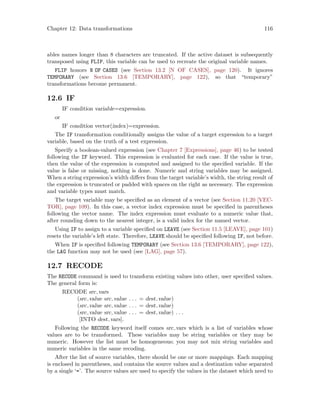 Chapter 12: Data transformations 116
ables names longer than 8 characters are truncated. If the active dataset is subsequently
transposed using FLIP, this variable can be used to recreate the original variable names.
FLIP honors N OF CASES (see Section 13.2 [N OF CASES], page 120). It ignores
TEMPORARY (see Section 13.6 [TEMPORARY], page 122), so that “temporary”
transformations become permanent.
12.6 IF
IF condition variable=expression.
or
IF condition vector(index)=expression.
The IF transformation conditionally assigns the value of a target expression to a target
variable, based on the truth of a test expression.
Specify a boolean-valued expression (see Chapter 7 [Expressions], page 46) to be tested
following the IF keyword. This expression is evaluated for each case. If the value is true,
then the value of the expression is computed and assigned to the specified variable. If the
value is false or missing, nothing is done. Numeric and string variables may be assigned.
When a string expression’s width differs from the target variable’s width, the string result of
the expression is truncated or padded with spaces on the right as necessary. The expression
and variable types must match.
The target variable may be specified as an element of a vector (see Section 11.20 [VEC-
TOR], page 109). In this case, a vector index expression must be specified in parentheses
following the vector name. The index expression must evaluate to a numeric value that,
after rounding down to the nearest integer, is a valid index for the named vector.
Using IF to assign to a variable specified on LEAVE (see Section 11.5 [LEAVE], page 101)
resets the variable’s left state. Therefore, LEAVE should be specified following IF, not before.
When IF is specified following TEMPORARY (see Section 13.6 [TEMPORARY], page 122),
the LAG function may not be used (see [LAG], page 57).
12.7 RECODE
The RECODE command is used to transform existing values into other, user specified values.
The general form is:
RECODE src vars
(src value src value . . . = dest value)
(src value src value . . . = dest value)
(src value src value . . . = dest value) . . .
[INTO dest vars].
Following the RECODE keyword itself comes src vars which is a list of variables whose
values are to be transformed. These variables may be string variables or they may be
numeric. However the list must be homogeneous; you may not mix string variables and
numeric variables in the same recoding.
After the list of source variables, there should be one or more mappings. Each mapping
is enclosed in parentheses, and contains the source values and a destination value separated
by a single ‘=’. The source values are used to specify the values in the dataset which need to
 
