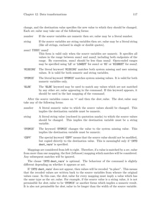 Chapter 12: Data transformations 117
change, and the destination value specifies the new value to which they should be changed.
Each src value may take one of the following forms:
number If the source variables are numeric then src value may be a literal number.
string If the source variables are string variables then src value may be a literal string
(like all strings, enclosed in single or double quotes).
num1 THRU num2
This form is valid only when the source variables are numeric. It specifies all
values in the range between num1 and num2, including both endpoints of the
range. By convention, num1 should be less than num2. Open-ended ranges
may be specified using ‘LO’ or ‘LOWEST’ for num1 or ‘HI’ or ‘HIGHEST’ for num2.
‘MISSING’ The literal keyword ‘MISSING’ matches both system missing and user missing
values. It is valid for both numeric and string variables.
‘SYSMIS’ The literal keyword ‘SYSMIS’ matches system missing values. It is valid for both
numeric variables only.
‘ELSE’ The ‘ELSE’ keyword may be used to match any values which are not matched
by any other src value appearing in the command. If this keyword appears, it
should be used in the last mapping of the command.
After the source variables comes an ‘=’ and then the dest value. The dest value may
take any of the following forms:
number A literal numeric value to which the source values should be changed. This
implies the destination variable must be numeric.
string A literal string value (enclosed in quotation marks) to which the source values
should be changed. This implies the destination variable must be a string
variable.
‘SYSMIS’ The keyword ‘SYSMIS’ changes the value to the system missing value. This
implies the destination variable must be numeric.
‘COPY’ The special keyword ‘COPY’ means that the source value should not be modified,
but copied directly to the destination value. This is meaningful only if ‘INTO
dest_vars’ is specified.
Mappings are considered from left to right. Therefore, if a value is matched by a src value
from more than one mapping, the first (leftmost) mapping which matches will be considered.
Any subsequent matches will be ignored.
The clause ‘INTO dest_vars’ is optional. The behaviour of the command is slightly
different depending on whether it appears or not.
If ‘INTO dest_vars’ does not appear, then values will be recoded “in place”. This means
that the recoded values are written back to the source variables from whence the original
values came. In this case, the dest value for every mapping must imply a value which has
the same type as the src value. For example, if the source value is a string value, it is not
permissible for dest value to be ‘SYSMIS’ or another forms which implies a numeric result.
It is also not permissible for dest value to be longer than the width of the source variable.
 