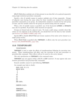 Chapter 13: Selecting data for analysis 122
SPLIT FILE allows multiple sets of data present in one data file to be analyzed separately
using single statistical procedure commands.
Specify a list of variable names to analyze multiple sets of data separately. Groups
of adjacent cases having the same values for these variables are analyzed by statistical
procedure commands as one group. An independent analysis is carried out for each group
of cases, and the variable values for the group are printed along with the analysis.
When a list of variable names is specified, one of the keywords LAYERED or SEPARATE
may also be specified. If provided, either keyword are ignored.
Groups are formed only by adjacent cases. To create a split using a variable where like
values are not adjacent in the working file, you should first sort the data by that variable
(see Section 12.8 [SORT CASES], page 119).
Specify OFF to disable SPLIT FILE and resume analysis of the entire active dataset as a
single group of data.
When SPLIT FILE is specified after TEMPORARY, it affects only the next procedure (see
Section 13.6 [TEMPORARY], page 122).
13.6 TEMPORARY
TEMPORARY.
TEMPORARY is used to make the effects of transformations following its execution tem-
porary. These transformations will affect only the execution of the next procedure or
procedure-like command. Their effects will not be saved to the active dataset.
The only specification on TEMPORARY is the command name.
TEMPORARY may not appear within a DO IF or LOOP construct. It may appear only once
between procedures and procedure-like commands.
Scratch variables cannot be used following TEMPORARY.
An example may help to clarify:
DATA LIST /X 1-2.
BEGIN DATA.
2
4
10
15
20
24
END DATA.
COMPUTE X=X/2.
TEMPORARY.
COMPUTE X=X+3.
DESCRIPTIVES X.
DESCRIPTIVES X.
 