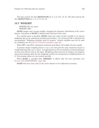 Chapter 13: Selecting data for analysis 123
The data read by the first DESCRIPTIVES are 4, 5, 8, 10.5, 13, 15. The data read by the
first DESCRIPTIVES are 1, 2, 5, 7.5, 10, 12.
13.7 WEIGHT
WEIGHT BY var name.
WEIGHT OFF.
WEIGHT assigns cases varying weights, changing the frequency distribution of the active
dataset. Execution of WEIGHT is delayed until data have been read.
If a variable name is specified, WEIGHT causes the values of that variable to be used as
weighting factors for subsequent statistical procedures. Use of keyword BY is optional but
recommended. Weighting variables must be numeric. Scratch variables may not be used
for weighting (see Section 6.7.5 [Scratch Variables], page 43).
When OFF is specified, subsequent statistical procedures will weight all cases equally.
A positive integer weighting factor w on a case will yield the same statistical output as
would replicating the case w times. A weighting factor of 0 is treated for statistical purposes
as if the case did not exist in the input. Weighting values need not be integers, but negative
and system-missing values for the weighting variable are interpreted as weighting factors of
0. User-missing values are not treated specially.
When WEIGHT is specified after TEMPORARY, it affects only the next procedure (see
Section 13.6 [TEMPORARY], page 122).
WEIGHT does not cause cases in the active dataset to be replicated in memory.
 