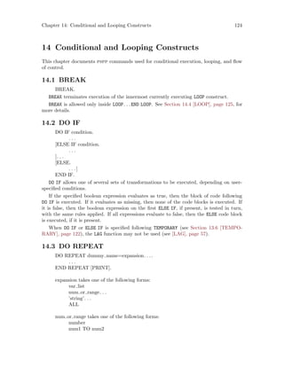 Chapter 14: Conditional and Looping Constructs 124
14 Conditional and Looping Constructs
This chapter documents pspp commands used for conditional execution, looping, and flow
of control.
14.1 BREAK
BREAK.
BREAK terminates execution of the innermost currently executing LOOP construct.
BREAK is allowed only inside LOOP. . .END LOOP. See Section 14.4 [LOOP], page 125, for
more details.
14.2 DO IF
DO IF condition.
. . .
[ELSE IF condition.
. . .
]. . .
[ELSE.
. . .]
END IF.
DO IF allows one of several sets of transformations to be executed, depending on user-
specified conditions.
If the specified boolean expression evaluates as true, then the block of code following
DO IF is executed. If it evaluates as missing, then none of the code blocks is executed. If
it is false, then the boolean expression on the first ELSE IF, if present, is tested in turn,
with the same rules applied. If all expressions evaluate to false, then the ELSE code block
is executed, if it is present.
When DO IF or ELSE IF is specified following TEMPORARY (see Section 13.6 [TEMPO-
RARY], page 122), the LAG function may not be used (see [LAG], page 57).
14.3 DO REPEAT
DO REPEAT dummy name=expansion. . ..
. . .
END REPEAT [PRINT].
expansion takes one of the following forms:
var list
num or range. . .
’string’. . .
ALL
num or range takes one of the following forms:
number
num1 TO num2
 