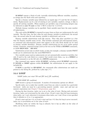 Chapter 14: Conditional and Looping Constructs 125
DO REPEAT repeats a block of code, textually substituting different variables, numbers,
or strings into the block with each repetition.
Specify a dummy variable name followed by an equals sign (‘=’) and the list of replace-
ments. Replacements can be a list of existing or new variables, numbers, strings, or ALL to
specify all existing variables. When numbers are specified, runs of increasing integers may
be indicated as num1 TO num2, so that ‘1 TO 5’ is short for ‘1 2 3 4 5’.
Multiple dummy variables can be specified. Each variable must have the same number
of replacements.
The code within DO REPEAT is repeated as many times as there are replacements for each
variable. The first time, the first value for each dummy variable is substituted; the second
time, the second value for each dummy variable is substituted; and so on.
Dummy variable substitutions work like macros. They take place anywhere in a line
that the dummy variable name occurs. This includes command and subcommand names,
so command and subcommand names that appear in the code block should not be used
as dummy variable identifiers. Dummy variable substitutions do not occur inside quoted
strings, comments, unquoted strings (such as the text on the TITLE or DOCUMENT command),
or inside BEGIN DATA. . .END DATA.
Substitution occurs only on whole words, so that, for example, a dummy variable PRINT
would not be substituted into the word PRINTOUT.
New variable names used as replacements are not automatically created as variables, but
only if used in the code block in a context that would create them, e.g. on a NUMERIC or
STRING command or on the left side of a COMPUTE assignment.
Any command may appear within DO REPEAT, including nested DO REPEAT commands.
If INCLUDE or INSERT appears within DO REPEAT, the substitutions do not apply to the
included file.
If PRINT is specified on END REPEAT, the commands after substitutions are made are
printed to the listing file, prefixed by a plus sign (‘+’).
14.4 LOOP
LOOP [index var=start TO end [BY incr]] [IF condition].
. . .
END LOOP [IF condition].
LOOP iterates a group of commands. A number of termination options are offered.
Specify index var to make that variable count from one value to another by a particular
increment. index var must be a pre-existing numeric variable. start, end, and incr are
numeric expressions (see Chapter 7 [Expressions], page 46.)
During the first iteration, index var is set to the value of start. During each successive
iteration, index var is increased by the value of incr. If end  start, then the loop terminates
when index var  end; otherwise it terminates when index var  end. If incr is not specified
then it defaults to +1 or -1 as appropriate.
If end  start and incr  0, or if end  start and incr  0, then the loop is never executed.
index var is nevertheless set to the value of start.
Modifying index var within the loop is allowed, but it has no effect on the value of
index var in the next iteration.
 