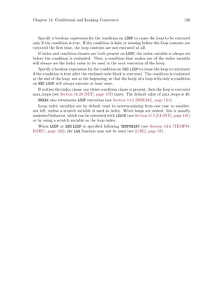 Chapter 14: Conditional and Looping Constructs 126
Specify a boolean expression for the condition on LOOP to cause the loop to be executed
only if the condition is true. If the condition is false or missing before the loop contents are
executed the first time, the loop contents are not executed at all.
If index and condition clauses are both present on LOOP, the index variable is always set
before the condition is evaluated. Thus, a condition that makes use of the index variable
will always see the index value to be used in the next execution of the body.
Specify a boolean expression for the condition on END LOOP to cause the loop to terminate
if the condition is true after the enclosed code block is executed. The condition is evaluated
at the end of the loop, not at the beginning, so that the body of a loop with only a condition
on END LOOP will always execute at least once.
If neither the index clause nor either condition clause is present, then the loop is executed
max loops (see Section 16.20 [SET], page 157) times. The default value of max loops is 40.
BREAK also terminates LOOP execution (see Section 14.1 [BREAK], page 124).
Loop index variables are by default reset to system-missing from one case to another,
not left, unless a scratch variable is used as index. When loops are nested, this is usually
undesired behavior, which can be corrected with LEAVE (see Section 11.5 [LEAVE], page 101)
or by using a scratch variable as the loop index.
When LOOP or END LOOP is specified following TEMPORARY (see Section 13.6 [TEMPO-
RARY], page 122), the LAG function may not be used (see [LAG], page 57).
 