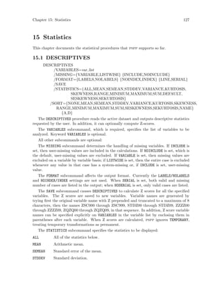 Chapter 15: Statistics 127
15 Statistics
This chapter documents the statistical procedures that pspp supports so far.
15.1 DESCRIPTIVES
DESCRIPTIVES
/VARIABLES=var list
/MISSING={VARIABLE,LISTWISE} {INCLUDE,NOINCLUDE}
/FORMAT={LABELS,NOLABELS} {NOINDEX,INDEX} {LINE,SERIAL}
/SAVE
/STATISTICS={ALL,MEAN,SEMEAN,STDDEV,VARIANCE,KURTOSIS,
SKEWNESS,RANGE,MINIMUM,MAXIMUM,SUM,DEFAULT,
SESKEWNESS,SEKURTOSIS}
/SORT={NONE,MEAN,SEMEAN,STDDEV,VARIANCE,KURTOSIS,SKEWNESS,
RANGE,MINIMUM,MAXIMUM,SUM,SESKEWNESS,SEKURTOSIS,NAME}
{A,D}
The DESCRIPTIVES procedure reads the active dataset and outputs descriptive statistics
requested by the user. In addition, it can optionally compute Z-scores.
The VARIABLES subcommand, which is required, specifies the list of variables to be
analyzed. Keyword VARIABLES is optional.
All other subcommands are optional:
The MISSING subcommand determines the handling of missing variables. If INCLUDE is
set, then user-missing values are included in the calculations. If NOINCLUDE is set, which is
the default, user-missing values are excluded. If VARIABLE is set, then missing values are
excluded on a variable by variable basis; if LISTWISE is set, then the entire case is excluded
whenever any value in that case has a system-missing or, if INCLUDE is set, user-missing
value.
The FORMAT subcommand affects the output format. Currently the LABELS/NOLABELS
and NOINDEX/INDEX settings are not used. When SERIAL is set, both valid and missing
number of cases are listed in the output; when NOSERIAL is set, only valid cases are listed.
The SAVE subcommand causes DESCRIPTIVES to calculate Z scores for all the specified
variables. The Z scores are saved to new variables. Variable names are generated by
trying first the original variable name with Z prepended and truncated to a maximum of 8
characters, then the names ZSC000 through ZSC999, STDZ00 through STDZ09, ZZZZ00
through ZZZZ09, ZQZQ00 through ZQZQ09, in that sequence. In addition, Z score variable
names can be specified explicitly on VARIABLES in the variable list by enclosing them in
parentheses after each variable. When Z scores are calculated, pspp ignores TEMPORARY,
treating temporary transformations as permanent.
The STATISTICS subcommand specifies the statistics to be displayed:
ALL All of the statistics below.
MEAN Arithmetic mean.
SEMEAN Standard error of the mean.
STDDEV Standard deviation.
 