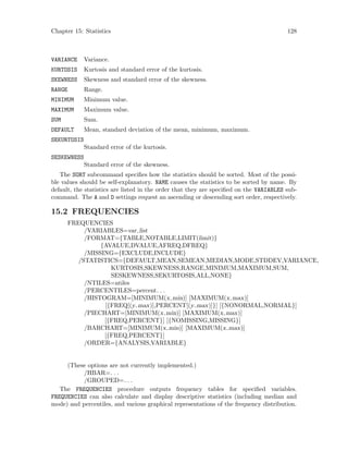 Chapter 15: Statistics 128
VARIANCE Variance.
KURTOSIS Kurtosis and standard error of the kurtosis.
SKEWNESS Skewness and standard error of the skewness.
RANGE Range.
MINIMUM Minimum value.
MAXIMUM Maximum value.
SUM Sum.
DEFAULT Mean, standard deviation of the mean, minimum, maximum.
SEKURTOSIS
Standard error of the kurtosis.
SESKEWNESS
Standard error of the skewness.
The SORT subcommand specifies how the statistics should be sorted. Most of the possi-
ble values should be self-explanatory. NAME causes the statistics to be sorted by name. By
default, the statistics are listed in the order that they are specified on the VARIABLES sub-
command. The A and D settings request an ascending or descending sort order, respectively.
15.2 FREQUENCIES
FREQUENCIES
/VARIABLES=var list
/FORMAT={TABLE,NOTABLE,LIMIT(limit)}
{AVALUE,DVALUE,AFREQ,DFREQ}
/MISSING={EXCLUDE,INCLUDE}
/STATISTICS={DEFAULT,MEAN,SEMEAN,MEDIAN,MODE,STDDEV,VARIANCE,
KURTOSIS,SKEWNESS,RANGE,MINIMUM,MAXIMUM,SUM,
SESKEWNESS,SEKURTOSIS,ALL,NONE}
/NTILES=ntiles
/PERCENTILES=percent. . .
/HISTOGRAM=[MINIMUM(x min)] [MAXIMUM(x max)]
[{FREQ[(y max)],PERCENT[(y max)]}] [{NONORMAL,NORMAL}]
/PIECHART=[MINIMUM(x min)] [MAXIMUM(x max)]
[{FREQ,PERCENT}] [{NOMISSING,MISSING}]
/BARCHART=[MINIMUM(x min)] [MAXIMUM(x max)]
[{FREQ,PERCENT}]
/ORDER={ANALYSIS,VARIABLE}
(These options are not currently implemented.)
/HBAR=. . .
/GROUPED=. . .
The FREQUENCIES procedure outputs frequency tables for specified variables.
FREQUENCIES can also calculate and display descriptive statistics (including median and
mode) and percentiles, and various graphical representations of the frequency distribution.
 