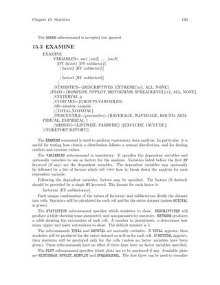 Chapter 15: Statistics 130
The ORDER subcommand is accepted but ignored.
15.3 EXAMINE
EXAMINE
VARIABLES= var1 [var2] . . . [varN]
[BY factor1 [BY subfactor1]
[ factor2 [BY subfactor2]]
. . .
[ factor3 [BY subfactor3]]
]
/STATISTICS={DESCRIPTIVES, EXTREME[(n)], ALL, NONE}
/PLOT={BOXPLOT, NPPLOT, HISTOGRAM, SPREADLEVEL[(t)], ALL, NONE}
/CINTERVAL p
/COMPARE={GROUPS,VARIABLES}
/ID=identity variable
/{TOTAL,NOTOTAL}
/PERCENTILE=[percentiles]={HAVERAGE, WAVERAGE, ROUND, AEM-
PIRICAL, EMPIRICAL }
/MISSING={LISTWISE, PAIRWISE} [{EXCLUDE, INCLUDE}]
[{NOREPORT,REPORT}]
The EXAMINE command is used to perform exploratory data analysis. In particular, it is
useful for testing how closely a distribution follows a normal distribution, and for finding
outliers and extreme values.
The VARIABLES subcommand is mandatory. It specifies the dependent variables and
optionally variables to use as factors for the analysis. Variables listed before the first BY
keyword (if any) are the dependent variables. The dependent variables may optionally
be followed by a list of factors which tell pspp how to break down the analysis for each
dependent variable.
Following the dependent variables, factors may be specified. The factors (if desired)
should be preceded by a single BY keyword. The format for each factor is
factorvar [BY subfactorvar].
Each unique combination of the values of factorvar and subfactorvar divide the dataset
into cells. Statistics will be calculated for each cell and for the entire dataset (unless NOTOTAL
is given).
The STATISTICS subcommand specifies which statistics to show. DESCRIPTIVES will
produce a table showing some parametric and non-parametrics statistics. EXTREME produces
a table showing the extremities of each cell. A number in parentheses, n determines how
many upper and lower extremities to show. The default number is 5.
The subcommands TOTAL and NOTOTAL are mutually exclusive. If TOTAL appears, then
statistics will be produced for the entire dataset as well as for each cell. If NOTOTAL appears,
then statistics will be produced only for the cells (unless no factor variables have been
given). These subcommands have no effect if there have been no factor variables specified.
The PLOT subcommand specifies which plots are to be produced if any. Available plots
are HISTOGRAM, NPPLOT, BOXPLOT and SPREADLEVEL. The first three can be used to visualise
 