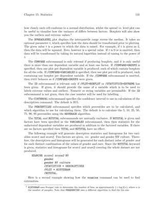 Chapter 15: Statistics 131
how closely each cell conforms to a normal distribution, whilst the spread vs. level plot can
be useful to visualise how the variance of differs between factors. Boxplots will also show
you the outliers and extreme values.2
The SPREADLEVEL plot displays the interquartile range versus the median. It takes an
optional parameter t, which specifies how the data should be transformed prior to plotting.
The given value t is a power to which the data is raised. For example, if t is given as 2,
then the data will be squared. Zero, however is a special value. If t is 0 or is omitted, then
data will be transformed by taking its natural logarithm instead of raising to the power of
t.
The COMPARE subcommand is only relevant if producing boxplots, and it is only useful
there is more than one dependent variable and at least one factor. If /COMPARE=GROUPS is
specified, then one plot per dependent variable is produced, each of which contain boxplots
for all the cells. If /COMPARE=VARIABLES is specified, then one plot per cell is produced, each
containing one boxplot per dependent variable. If the /COMPARE subcommand is omitted,
then pspp behaves as if /COMPARE=GROUPS were given.
The ID subcommand is relevant only if /PLOT=BOXPLOT or /STATISTICS=EXTREME has
been given. If given, it should provide the name of a variable which is to be used to
labels extreme values and outliers. Numeric or string variables are permissible. If the ID
subcommand is not given, then the case number will be used for labelling.
The CINTERVAL subcommand specifies the confidence interval to use in calculation of the
descriptives command. The default is 95%.
The PERCENTILES subcommand specifies which percentiles are to be calculated, and
which algorithm to use for calculating them. The default is to calculate the 5, 10, 25, 50,
75, 90, 95 percentiles using the HAVERAGE algorithm.
The TOTAL and NOTOTAL subcommands are mutually exclusive. If NOTOTAL is given and
factors have been specified in the VARIABLES subcommand, then then statistics for the
unfactored dependent variables are produced in addition to the factored variables. If there
are no factors specified then TOTAL and NOTOTAL have no effect.
The following example will generate descriptive statistics and histograms for two vari-
ables score1 and score2. Two factors are given, viz: gender and gender BY culture. There-
fore, the descriptives and histograms will be generated for each distinct value of gender and
for each distinct combination of the values of gender and race. Since the NOTOTAL keyword
is given, statistics and histograms for score1 and score2 covering the whole dataset are not
produced.
EXAMINE score1 score2 BY
gender
gender BY culture
/STATISTICS = DESCRIPTIVES
/PLOT = HISTOGRAM
/NOTOTAL.
Here is a second example showing how the examine command can be used to find
extremities.
2
HISTOGRAM uses Sturges’ rule to determine the number of bins, as approximately 1 + log 2(n), where n is
the number of samples. Note that FREQUENCIES uses a different algorithm to find the bin size.
 