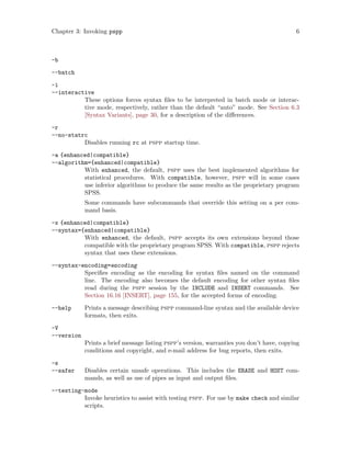 Chapter 3: Invoking pspp 6
-b
--batch
-i
--interactive
These options forces syntax files to be interpreted in batch mode or interac-
tive mode, respectively, rather than the default “auto” mode. See Section 6.3
[Syntax Variants], page 30, for a description of the differences.
-r
--no-statrc
Disables running rc at pspp startup time.
-a {enhanced|compatible}
--algorithm={enhanced|compatible}
With enhanced, the default, pspp uses the best implemented algorithms for
statistical procedures. With compatible, however, pspp will in some cases
use inferior algorithms to produce the same results as the proprietary program
SPSS.
Some commands have subcommands that override this setting on a per com-
mand basis.
-x {enhanced|compatible}
--syntax={enhanced|compatible}
With enhanced, the default, pspp accepts its own extensions beyond those
compatible with the proprietary program SPSS. With compatible, pspp rejects
syntax that uses these extensions.
--syntax-encoding=encoding
Specifies encoding as the encoding for syntax files named on the command
line. The encoding also becomes the default encoding for other syntax files
read during the pspp session by the INCLUDE and INSERT commands. See
Section 16.16 [INSERT], page 155, for the accepted forms of encoding.
--help Prints a message describing pspp command-line syntax and the available device
formats, then exits.
-V
--version
Prints a brief message listing pspp’s version, warranties you don’t have, copying
conditions and copyright, and e-mail address for bug reports, then exits.
-s
--safer Disables certain unsafe operations. This includes the ERASE and HOST com-
mands, as well as use of pipes as input and output files.
--testing-mode
Invoke heuristics to assist with testing pspp. For use by make check and similar
scripts.
 