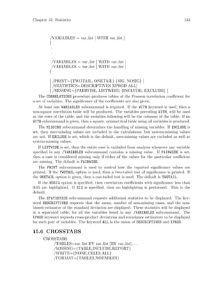 Chapter 15: Statistics 133
/VARIABLES = var list [ WITH var list ]
[
.
.
.
/VARIABLES = var list [ WITH var list ]
/VARIABLES = var list [ WITH var list ]
]
[ /PRINT={TWOTAIL, ONETAIL} {SIG, NOSIG} ]
[ /STATISTICS=DESCRIPTIVES XPROD ALL]
[ /MISSING={PAIRWISE, LISTWISE} {INCLUDE, EXCLUDE} ]
The CORRELATIONS procedure produces tables of the Pearson correlation coefficient for
a set of variables. The significance of the coefficients are also given.
At least one VARIABLES subcommand is required. If the WITH keyword is used, then a
non-square correlation table will be produced. The variables preceding WITH, will be used
as the rows of the table, and the variables following will be the columns of the table. If no
WITH subcommand is given, then a square, symmetrical table using all variables is produced.
The MISSING subcommand determines the handling of missing variables. If INCLUDE is
set, then user-missing values are included in the calculations, but system-missing values
are not. If EXCLUDE is set, which is the default, user-missing values are excluded as well as
system-missing values.
If LISTWISE is set, then the entire case is excluded from analysis whenever any variable
specified in any /VARIABLES subcommand contains a missing value. If PAIRWISE is set,
then a case is considered missing only if either of the values for the particular coefficient
are missing. The default is PAIRWISE.
The PRINT subcommand is used to control how the reported significance values are
printed. If the TWOTAIL option is used, then a two-tailed test of significance is printed. If
the ONETAIL option is given, then a one-tailed test is used. The default is TWOTAIL.
If the NOSIG option is specified, then correlation coefficients with significance less than
0.05 are highlighted. If SIG is specified, then no highlighting is performed. This is the
default.
The STATISTICS subcommand requests additional statistics to be displayed. The key-
word DESCRIPTIVES requests that the mean, number of non-missing cases, and the non-
biased estimator of the standard deviation are displayed. These statistics will be displayed
in a separated table, for all the variables listed in any /VARIABLES subcommand. The
XPROD keyword requests cross-product deviations and covariance estimators to be displayed
for each pair of variables. The keyword ALL is the union of DESCRIPTIVES and XPROD.
15.6 CROSSTABS
CROSSTABS
/TABLES=var list BY var list [BY var list]. . .
/MISSING={TABLE,INCLUDE,REPORT}
/WRITE={NONE,CELLS,ALL}
/FORMAT={TABLES,NOTABLES}
 