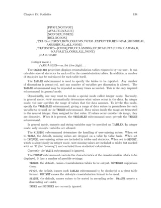 Chapter 15: Statistics 134
{PIVOT,NOPIVOT}
{AVALUE,DVALUE}
{NOINDEX,INDEX}
{BOX,NOBOX}
/CELLS={COUNT,ROW,COLUMN,TOTAL,EXPECTED,RESIDUAL,SRESIDUAL,
ASRESIDUAL,ALL,NONE}
/STATISTICS={CHISQ,PHI,CC,LAMBDA,UC,BTAU,CTAU,RISK,GAMMA,D,
KAPPA,ETA,CORR,ALL,NONE}
/BARCHART
(Integer mode.)
/VARIABLES=var list (low,high). . .
The CROSSTABS procedure displays crosstabulation tables requested by the user. It can
calculate several statistics for each cell in the crosstabulation tables. In addition, a number
of statistics can be calculated for each table itself.
The TABLES subcommand is used to specify the tables to be reported. Any number
of dimensions is permitted, and any number of variables per dimension is allowed. The
TABLES subcommand may be repeated as many times as needed. This is the only required
subcommand in general mode.
Occasionally, one may want to invoke a special mode called integer mode. Normally,
in general mode, pspp automatically determines what values occur in the data. In integer
mode, the user specifies the range of values that the data assumes. To invoke this mode,
specify the VARIABLES subcommand, giving a range of data values in parentheses for each
variable to be used on the TABLES subcommand. Data values inside the range are truncated
to the nearest integer, then assigned to that value. If values occur outside this range, they
are discarded. When it is present, the VARIABLES subcommand must precede the TABLES
subcommand.
In general mode, numeric and string variables may be specified on TABLES. In integer
mode, only numeric variables are allowed.
The MISSING subcommand determines the handling of user-missing values. When set
to TABLE, the default, missing values are dropped on a table by table basis. When set
to INCLUDE, user-missing values are included in tables and statistics. When set to REPORT,
which is allowed only in integer mode, user-missing values are included in tables but marked
with an ‘M’ (for “missing”) and excluded from statistical calculations.
Currently the WRITE subcommand is ignored.
The FORMAT subcommand controls the characteristics of the crosstabulation tables to be
displayed. It has a number of possible settings:
TABLES, the default, causes crosstabulation tables to be output. NOTABLES suppresses
them.
PIVOT, the default, causes each TABLES subcommand to be displayed in a pivot table
format. NOPIVOT causes the old-style crosstabulation format to be used.
AVALUE, the default, causes values to be sorted in ascending order. DVALUE asserts a
descending sort order.
INDEX and NOINDEX are currently ignored.
 