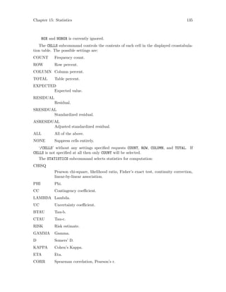 Chapter 15: Statistics 135
BOX and NOBOX is currently ignored.
The CELLS subcommand controls the contents of each cell in the displayed crosstabula-
tion table. The possible settings are:
COUNT Frequency count.
ROW Row percent.
COLUMN Column percent.
TOTAL Table percent.
EXPECTED
Expected value.
RESIDUAL
Residual.
SRESIDUAL
Standardized residual.
ASRESIDUAL
Adjusted standardized residual.
ALL All of the above.
NONE Suppress cells entirely.
‘/CELLS’ without any settings specified requests COUNT, ROW, COLUMN, and TOTAL. If
CELLS is not specified at all then only COUNT will be selected.
The STATISTICS subcommand selects statistics for computation:
CHISQ
Pearson chi-square, likelihood ratio, Fisher’s exact test, continuity correction,
linear-by-linear association.
PHI Phi.
CC Contingency coefficient.
LAMBDA Lambda.
UC Uncertainty coefficient.
BTAU Tau-b.
CTAU Tau-c.
RISK Risk estimate.
GAMMA Gamma.
D Somers’ D.
KAPPA Cohen’s Kappa.
ETA Eta.
CORR Spearman correlation, Pearson’s r.
 
