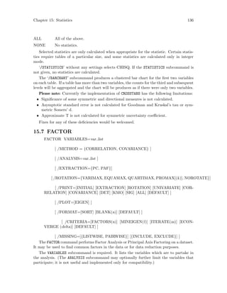 Chapter 15: Statistics 136
ALL All of the above.
NONE No statistics.
Selected statistics are only calculated when appropriate for the statistic. Certain statis-
tics require tables of a particular size, and some statistics are calculated only in integer
mode.
‘/STATISTICS’ without any settings selects CHISQ. If the STATISTICS subcommand is
not given, no statistics are calculated.
The ‘/BARCHART’ subcommand produces a clustered bar chart for the first two variables
on each table. If a table has more than two variables, the counts for the third and subsequent
levels will be aggregated and the chart will be produces as if there were only two variables.
Please note: Currently the implementation of CROSSTABS has the following limitations:
• Significance of some symmetric and directional measures is not calculated.
• Asymptotic standard error is not calculated for Goodman and Kruskal’s tau or sym-
metric Somers’ d.
• Approximate T is not calculated for symmetric uncertainty coefficient.
Fixes for any of these deficiencies would be welcomed.
15.7 FACTOR
FACTOR VARIABLES=var list
[ /METHOD = {CORRELATION, COVARIANCE} ]
[ /ANALYSIS=var list ]
[ /EXTRACTION={PC, PAF}]
[ /ROTATION={VARIMAX, EQUAMAX, QUARTIMAX, PROMAX[(k)], NOROTATE}]
[ /PRINT=[INITIAL] [EXTRACTION] [ROTATION] [UNIVARIATE] [COR-
RELATION] [COVARIANCE] [DET] [KMO] [SIG] [ALL] [DEFAULT] ]
[ /PLOT=[EIGEN] ]
[ /FORMAT=[SORT] [BLANK(n)] [DEFAULT] ]
[ /CRITERIA=[FACTORS(n)] [MINEIGEN(l)] [ITERATE(m)] [ECON-
VERGE (delta)] [DEFAULT] ]
[ /MISSING=[{LISTWISE, PAIRWISE}] [{INCLUDE, EXCLUDE}] ]
The FACTOR command performs Factor Analysis or Principal Axis Factoring on a dataset.
It may be used to find common factors in the data or for data reduction purposes.
The VARIABLES subcommand is required. It lists the variables which are to partake in
the analysis. (The ANALYSIS subcommand may optionally further limit the variables that
participate; it is not useful and implemented only for compatibility.)
 